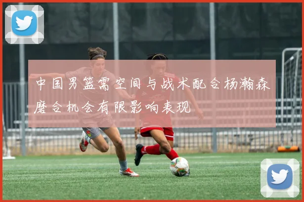 中国男篮需空间与战术配合杨瀚森磨合机会有限影响表现