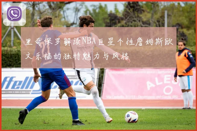 里奇保罗解读NBA巨星个性詹姆斯欧文乐福的独特魅力与风格