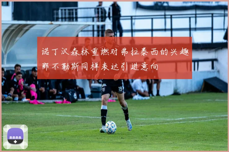 诺丁汉森林重燃对弗拉泰西的兴趣那不勒斯同样表达引进意向