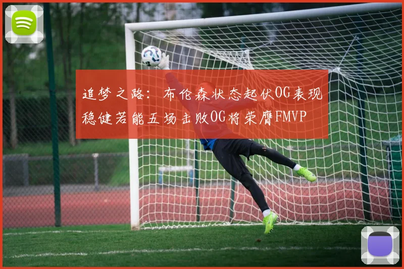 追梦之路：布伦森状态起伏OG表现稳健若能五场击败OG将荣膺FMVP