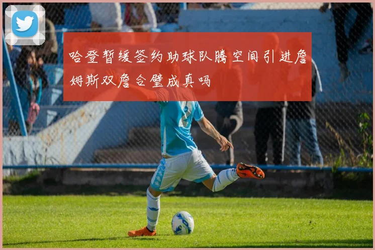 哈登暂缓签约助球队腾空间引进詹姆斯双詹合璧成真吗