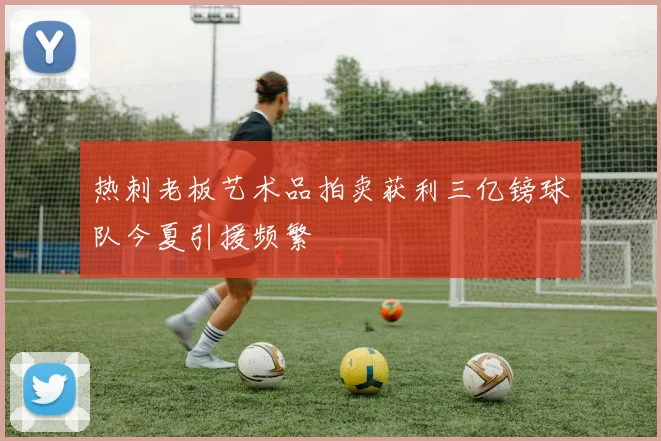热刺老板艺术品拍卖获利三亿镑球队今夏引援频繁