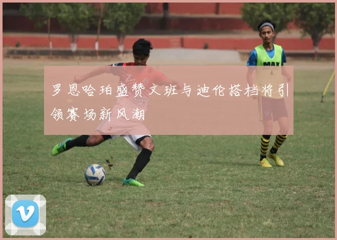 罗恩哈珀盛赞文班与迪伦搭档将引领赛场新风潮