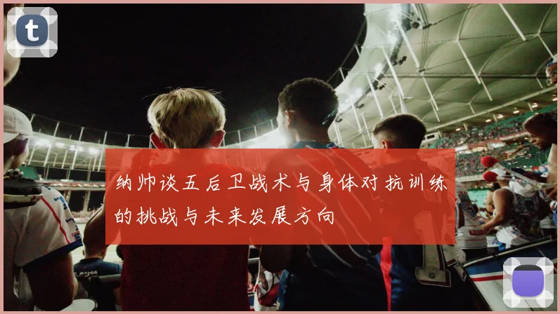纳帅谈五后卫战术与身体对抗训练的挑战与未来发展方向