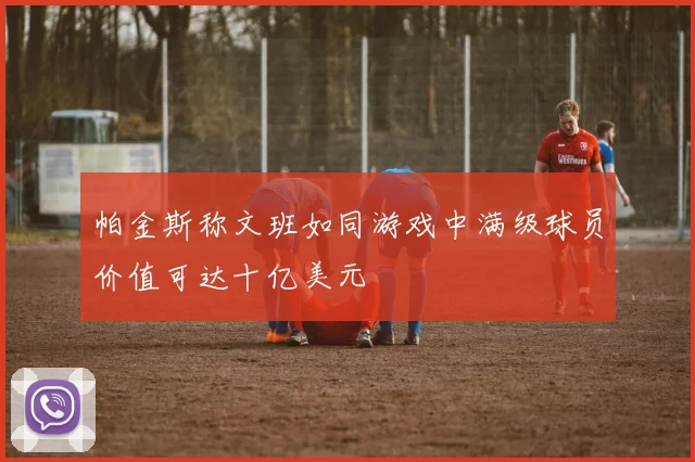 帕金斯称文班如同游戏中满级球员价值可达十亿美元