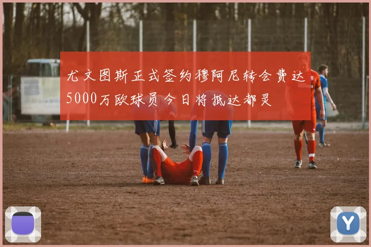 尤文图斯正式签约穆阿尼转会费达5000万欧球员今日将抵达都灵