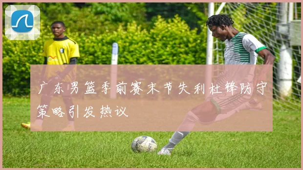 广东男篮季前赛末节失利杜锋防守策略引发热议