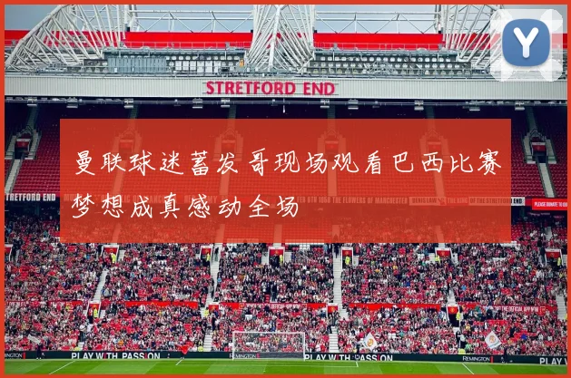 曼联球迷蓄发哥现场观看巴西比赛梦想成真感动全场