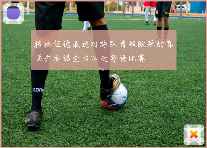 格林伍德表达对球队晋级欧冠的喜悦并承诺全力以赴每场比赛
