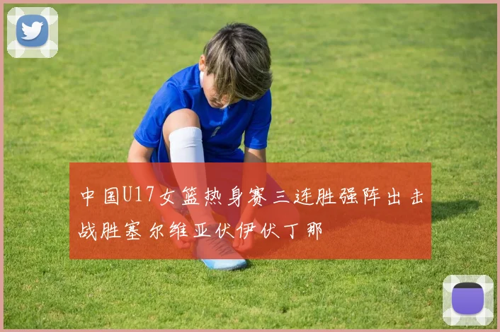 中国U17女篮热身赛三连胜强阵出击战胜塞尔维亚伏伊伏丁那