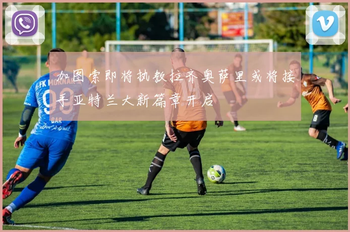 加图索即将执教拉齐奥萨里或将接手亚特兰大新篇章开启