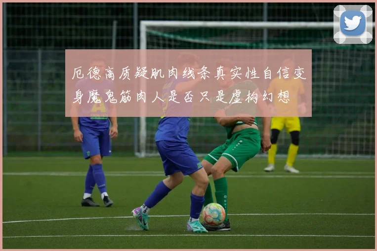 厄德高质疑肌肉线条真实性自信变身魔鬼筋肉人是否只是虚构幻想