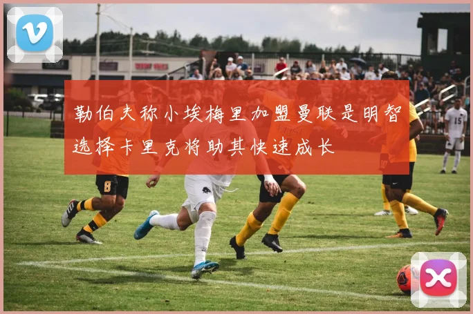 勒伯夫称小埃梅里加盟曼联是明智选择卡里克将助其快速成长