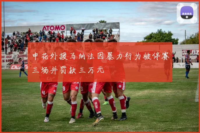 申花外援马纳法因暴力行为被停赛三场并罚款三万元