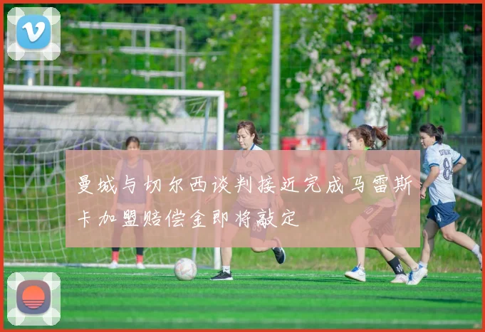 曼城与切尔西谈判接近完成马雷斯卡加盟赔偿金即将敲定