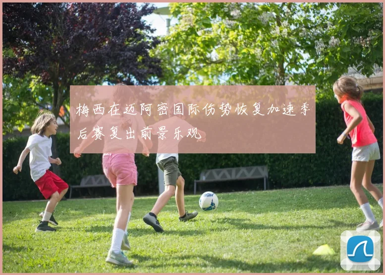 梅西在迈阿密国际伤势恢复加速季后赛复出前景乐观