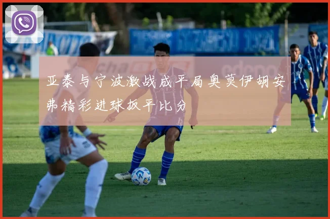 亚泰与宁波激战成平局奥莫伊胡安弗精彩进球扳平比分