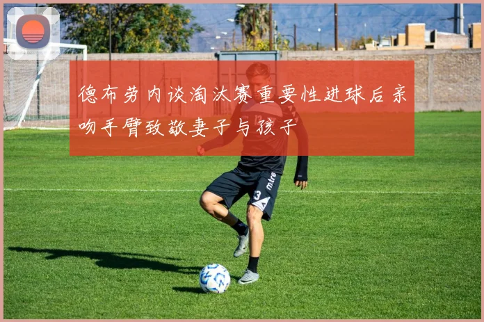 德布劳内谈淘汰赛重要性进球后亲吻手臂致敬妻子与孩子