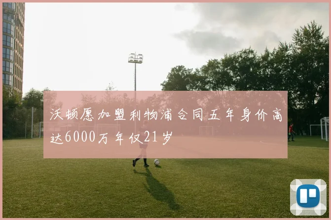 沃顿愿加盟利物浦合同五年身价高达6000万年仅21岁