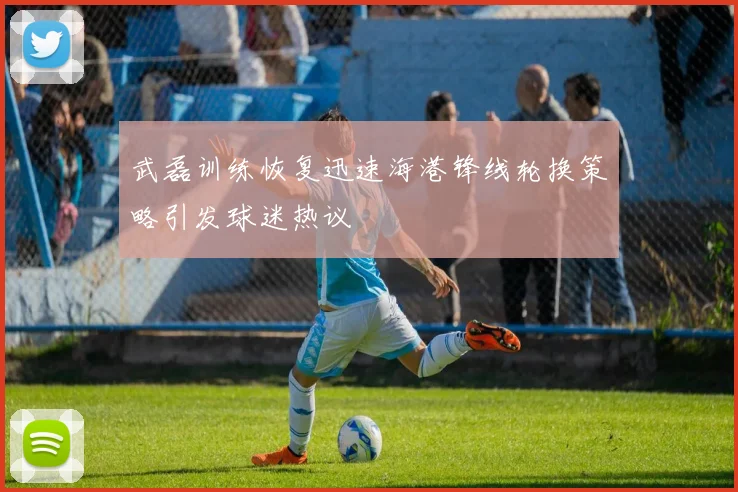 武磊训练恢复迅速海港锋线轮换策略引发球迷热议